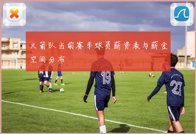 火箭队当前赛季球员薪资表与薪金空间分布