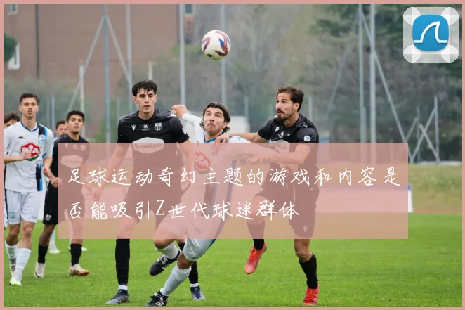 足球运动奇幻主题的游戏和内容是否能吸引Z世代球迷群体