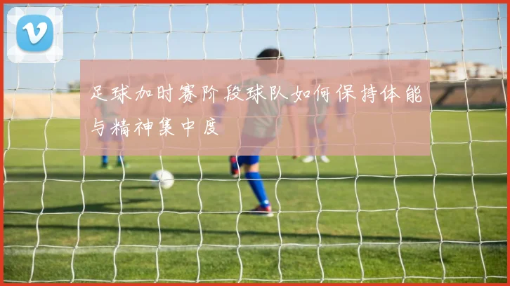 足球加时赛阶段球队如何保持体能与精神集中度