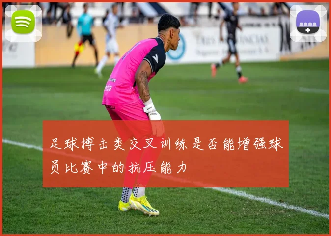 足球搏击类交叉训练是否能增强球员比赛中的抗压能力