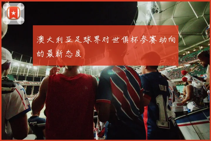 澳大利亚足球界对世俱杯参赛动向的最新态度